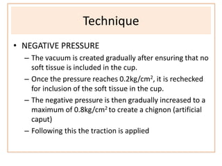 Technique
• NEGATIVE PRESSURE
– The vacuum is created gradually after ensuring that no
soft tissue is included in the cup.
– Once the pressure reaches 0.2kg/cm2, it is rechecked
for inclusion of the soft tissue in the cup.
– The negative pressure is then gradually increased to a
maximum of 0.8kg/cm2 to create a chignon (artificial
caput)
– Following this the traction is applied
 