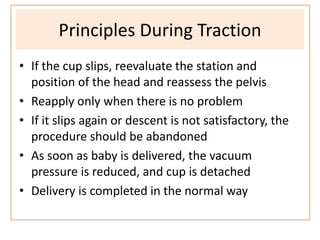Principles During Traction
• If the cup slips, reevaluate the station and
position of the head and reassess the pelvis
• Reapply only when there is no problem
• If it slips again or descent is not satisfactory, the
procedure should be abandoned
• As soon as baby is delivered, the vacuum
pressure is reduced, and cup is detached
• Delivery is completed in the normal way
 