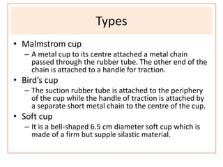 Types
• Malmstrom cup
– A metal cup to its centre attached a metal chain
passed through the rubber tube. The other end of the
chain is attached to a handle for traction.
• Bird’s cup
– The suction rubber tube is attached to the periphery
of the cup while the handle of traction is attached by
a separate short metal chain to the centre of the cup.
• Soft cup
– It is a bell-shaped 6.5 cm diameter soft cup which is
made of a firm but supple silastic material.
 