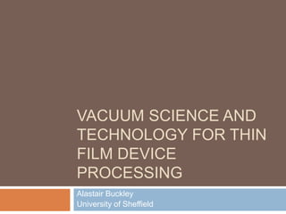 VACUUM SCIENCE AND
TECHNOLOGY FOR THIN
FILM DEVICE
PROCESSING
Alastair Buckley
University of Sheffield
 