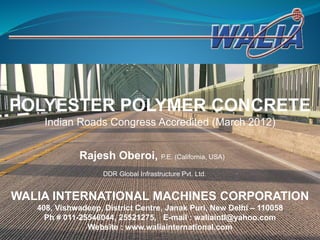 POLYESTER POLYMER CONCRETE
Indian Roads Congress Accredited (March 2012)
DDR Global Infrastructure Pvt. Ltd.
Rajesh Oberoi, P.E. (California, USA)
WALIA INTERNATIONAL MACHINES CORPORATION
408, Vishwadeep, District Centre, Janak Puri, New Delhi – 110058
Ph # 011-25546044, 25521275, E-mail : waliaintl@yahoo.com
Website : www.waliainternational.com
 