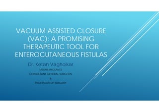 VACUUM ASSISTED CLOSURE
(VAC): A PROMISING
THERAPEUTIC TOOL FOR
ENTEROCUTANEOUS FISTULAS
Dr. Ketan Vagholkar
MS,DNB,MRCS,FACS
CONSULTANT GENERAL SURGEON
&
PROFESSOR OF SURGERY
 