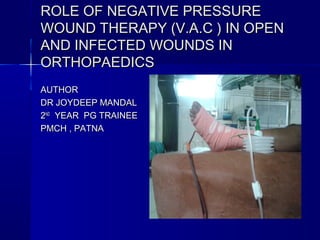 ROLE OF NEGATIVE PRESSUREROLE OF NEGATIVE PRESSURE
WOUND THERAPY (V.A.C ) IN OPENWOUND THERAPY (V.A.C ) IN OPEN
AND INFECTED WOUNDS INAND INFECTED WOUNDS IN
ORTHOPAEDICSORTHOPAEDICS
AUTHORAUTHOR
DR JOYDEEP MANDALDR JOYDEEP MANDAL
22NDND
YEAR PG TRAINEEYEAR PG TRAINEE
PMCH , PATNAPMCH , PATNA
 