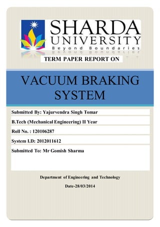 VACUUM BRAKING
SYSTEM
Department of Engineering and Technology
Date-28/03/2014
TERM PAPER REPORT ON
Submitted By: Yajurvendra Singh Tomar
B.Tech (Mechanical Engineering) II Year
Roll No. : 120106287
System I.D: 2012011612
Submitted To: Mr Gomish Sharma
 