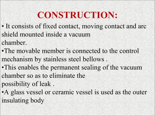 CONSTRUCTION:
• It consists of fixed contact, moving contact and arc
shield mounted inside a vacuum
chamber.
•The movable member is connected to the control
mechanism by stainless steel bellows .
•This enables the permanent sealing of the vacuum
chamber so as to eliminate the
possibility of leak .
•A glass vessel or ceramic vessel is used as the outer
insulating body
 