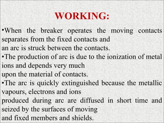 WORKING:
•When the breaker operates the moving contacts
separates from the fixed contacts and
an arc is struck between the contacts.
•The production of arc is due to the ionization of metal
ions and depends very much
upon the material of contacts.
•The arc is quickly extinguished because the metallic
vapours, electrons and ions
produced during arc are diffused in short time and
seized by the surfaces of moving
and fixed members and shields.
 