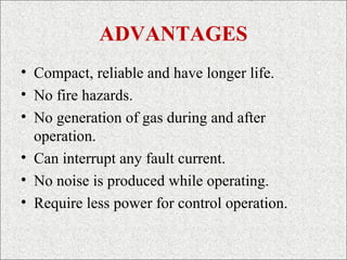 ADVANTAGES
• Compact, reliable and have longer life.
• No fire hazards.
• No generation of gas during and after
operation.
• Can interrupt any fault current.
• No noise is produced while operating.
• Require less power for control operation.
 