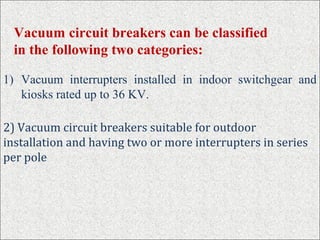 1) Vacuum interrupters installed in indoor switchgear and
kiosks rated up to 36 KV.
Vacuum circuit breakers can be classified
in the following two categories:
2) Vacuum circuit breakers suitable for outdoor
installation and having two or more interrupters in series
per pole
 
