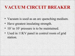 VACUUM CIRCUIT BREAKER
• Vacuum is used as an arc quenching medium.
• Have greatest insulating strength.
• 10-7
to 10-5
pressure is to be maintained.
• Used in 11KV panel in control room of grid
station.
 