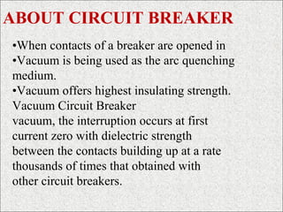 •When contacts of a breaker are opened in
•Vacuum is being used as the arc quenching
medium.
•Vacuum offers highest insulating strength.
Vacuum Circuit Breaker
vacuum, the interruption occurs at first
current zero with dielectric strength
between the contacts building up at a rate
thousands of times that obtained with
other circuit breakers.
ABOUT CIRCUIT BREAKER
 