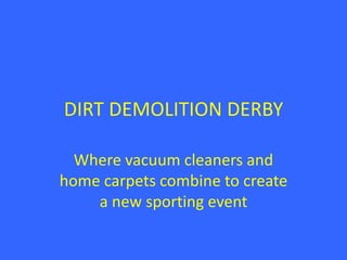 DIRT DEMOLITION DERBY

  Where vacuum cleaners and
home carpets combine to create
    a new sporting event
 