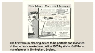 The first vacuum-cleaning device to be portable and marketed
at the domestic market was built in 1905 by Walter Griffiths, a
manufacturer in Birmingham, England.
 