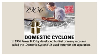 In 1906 James B. Kirby developed his first of many vacuums
called the „Domestic Cyclone”. It used water for dirt separation.
 