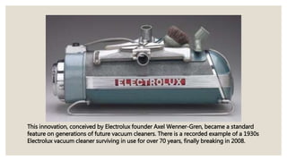 This innovation, conceived by Electrolux founder Axel Wenner-Gren, became a standard
feature on generations of future vacuum cleaners. There is a recorded example of a 1930s
Electrolux vacuum cleaner surviving in use for over 70 years, finally breaking in 2008.
 