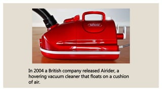 In 2004 a British company released Airider, a
hovering vacuum cleaner that floats on a cushion
of air.
 