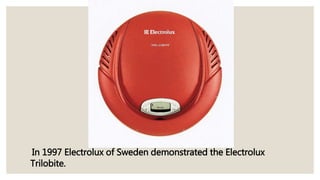 In 1997 Electrolux of Sweden demonstrated the Electrolux
Trilobite.
 