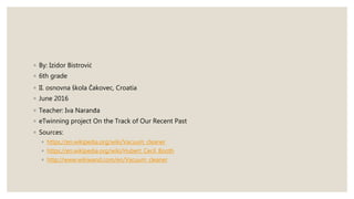 ◦ By: Izidor Bistrović
◦ 6th grade
◦ II. osnovna škola Čakovec, Croatia
◦ June 2016
◦ Teacher: Iva Naranđa
◦ eTwinning project On the Track of Our Recent Past
◦ Sources:
◦ https://en.wikipedia.org/wiki/Vacuum_cleaner
◦ https://en.wikipedia.org/wiki/Hubert_Cecil_Booth
◦ http://www.wikiwand.com/en/Vacuum_cleaner
 