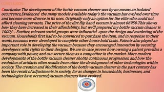 CONCLUSION:-
Conclusion The development of the bottle vaccum cleaner was by no means an isolated
occurrence,Evidenced the many models available today's the vacuum has evolved over time
and become more diverse in its uses. Originally only an option for the elite who could not
afford cleaning servants, The price of the dirt flip hand vaccum is almost 66950.This shows
how they have increased in their affordability, but we'll prepared my bottle vaccum cleaner is
1000/- . Further, relevant social groups were influential upon the design and marketing of the
vacuum. Households first had to be convinced to purchase the item, and in response to their
wants,vacuums were developed to complete other house hold tasks. Patents also played an
important role in developing the vacuum because they encouraged innovation by securing
developers with rights to their designs. We are in case proves how owning a patent provides a
company with power, and can secure them as a competitor in the market. More modern
developments of the bottle vacuum cleaner sho!its continuous progression and how the
evolution of artifacts often results from other the development of other technologies within
society. The creation and Modification of the bottle vacuum cleaner in the past century has
been the result of adjustments in society, for as changes in households, businesses, and
technologies have occurred,vacuum cleaners have evolved.
 