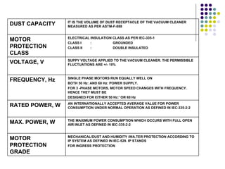 IT IS THE VOLUME OF DUST RECEPTACLE OF THE VACUUM CLEANER
DUST CAPACITY    MEASURED AS PER ASTM-F-888


                 ELECTRICAL INSULATION CLASS AS PER IEC-335-1
MOTOR            CLASS I    :          GROUNDED
PROTECTION       CLASS II   :          DOUBLE INSULATED
CLASS
                 SUPPY VOLTAGE APPLIED TO THE VACUUM CLEANER. THE PERMISSIBLE
VOLTAGE, V       FLUCTUATIONS ARE +/- 10%


                 SINGLE PHASE MOTORS RUN EQUALLY WELL ON
FREQUENCY, Hz    BOTH 50 Hz: AND 60 Hz: POWER SUPPLY.
                 FOR 3 -PHASE MOTORS, MOTOR SPEED CHANGES WITH FREQUENCY.
                 HENCE THEY MUST BE
                 DESIGNED FOR EITHER 50 Hz:' OR 60 Hz
                 AN INTERNATIONALLY ACCEPTED AVERAGE VALUE FOR POWER
RATED POWER, W   CONSUMPTION UNDER NORMAL OPERATION AS DEFINED IN IEC-335-2-2


                 THE MAXIMUM POWER CONSUMPTION WHICH OCCURS WITH FULL OPEN
MAX. POWER, W    AIR INLET AS DEFINED IN IEC-335-2-2


                 MECHANICAL/DUST AND HUMIDITY /WA.TER PROTECTION ACCORDING TO
MOTOR            IP SYSTEM AS DEFINED IN IEC-529. IP STANDS
PROTECTION       FOR INGRESS PROTECTION
GRADE
 