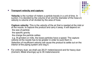    Transport velocity and capture:

    Velocity is the number of meters a particle travels in a unit of time. In
    suction, it is decided by the volume of air and the diameter of the hose a')
    velocity is volume of air divided by the area of hose.

    Capture velocity: This is the velocity of the air that is needed at the inlet or
    at the nozzle, to capture the product and carry it away. It will depend on:
     the size of particle
     the specific gravity
     the charge the particle catties
     e.g. III grinders or mills, the loose particles have a speed. The capture
    velocity at the nozzle has to be greater in order to suck them in.
    Selection of insufficient velocity will cause the product to settle out on the
    interior of the piping system and clog it.

   For ordinary dust, we shall use 20-21 meters/second and for heavy dust
    (Cement, Metal shavings) up to 35 meters/second.
 