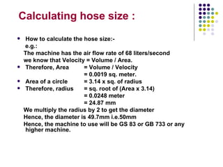 Calculating hose size :
    How to calculate the hose size:-
    e.g.:
    The machine has the air flow rate of 68 liters/second
    we know that Velocity = Volume / Area.
    Therefore, Area      = Volume / Velocity
                          = 0.0019 sq. meter.
    Area of a circle     = 3.14 x sq. of radius
    Therefore, radius    = sq. root of (Area x 3.14)
                          = 0.0248 meter
                          = 24.87 mm
    We multiply the radius by 2 to get the diameter
    Hence, the diameter is 49.7mm i.e.50mm
    Hence, the machine to use will be GS 83 or GB 733 or any
     higher machine.
 