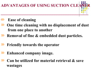ADVANTAGES OF USING SUCTION CLEANER
___________________________________________
_
¾ Ease of cleaning
¾ One time cleaning with no displacement of dust
   from one place to another
¾ Removal of fine & embedded dust particles.

¾ Friendly towards the operator

¾ Enhanced company image.
¾ Can be utilized for material retrieval & save
  wastages
 