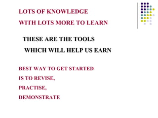 LOTS OF KNOWLEDGE
WITH LOTS MORE TO LEARN

 THESE ARE THE TOOLS
 WHICH WILL HELP US EARN

BEST WAY TO GET STARTED
IS TO REVISE,
PRACTISE,
DEMONSTRATE
 