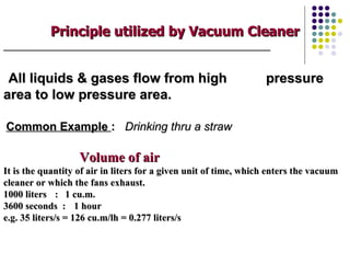 Principle utilized by Vacuum Cleaner
_____________________________________________________________



 All liquids & gases flow from high                               pressure
area to low pressure area.

Common Example : Drinking thru a straw

                   Volume of air
It is the quantity of air in liters for a given unit of time, which enters the vacuum
cleaner or which the fans exhaust.
1000 liters : 1 cu.m.
3600 seconds : 1 hour
e.g. 35 liters/s = 126 cu.m/lh = 0.277 liters/s
 