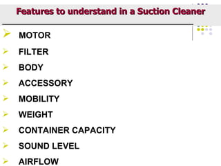 Features to understand in a Suction Cleaner
_____________________________________________________________

    MOTOR
    FILTER
    BODY
    ACCESSORY
    MOBILITY
    WEIGHT
    CONTAINER CAPACITY
    SOUND LEVEL
    AIRFLOW
 
