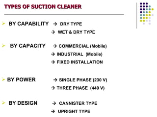 TYPES OF SUCTION CLEANER
_____________________________________________________________


 BY CAPABILITY  DRY TYPE
                        WET & DRY TYPE


 BY CAPACITY            COMMERCIAL (Mobile)
                        INDUSTRIAL (Mobile)
                        FIXED INSTALLATION



 BY POWER               SINGLE PHASE (230 V)
                        THREE PHASE (440 V)


 BY DESIGN              CANNISTER TYPE
                        UPRIGHT TYPE
 