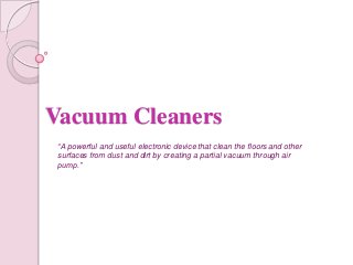 Vacuum Cleaners
“A powerful and useful electronic device that clean the floors and other
surfaces from dust and dirt by creating a partial vacuum through air
pump.”

 