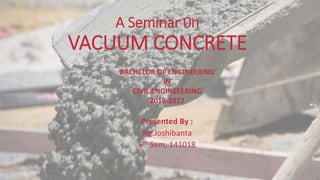 A Seminar 0n
VACUUM CONCRETE
Presented By :
Ng.Joshibanta
6th Sem, 141018
BACHELOR OF ENGINEERING
IN
CIVIL ENGINEEERING
2016-2017
 
