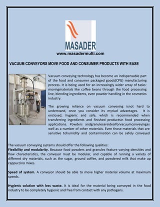www.masadermulti.com
VACUUM CONVEYORS MOVE FOOD AND CONSUMER PRODUCTS WITH EASE
Vacuum conveying technology has become an indispensable part
of the food and consumer packaged goods(CPG) manufacturing
process. It is being used for an increasingly wider array of tasks:
movingmaterials like coffee beans through the food processing
line, blending ingredients, even powder handling in the cosmetics
industry.
The growing reliance on vacuum conveying isnot hard to
understand, once you consider its myriad advantages. It is
enclosed, hygienic and safe, which is recommended when
transferring ingredients and finished productsin food processing
applications. Powders andgranulesareidealforvacuumconveyingas
well as a number of other materials. Even those materials that are
sensitive tohumidity and contamination can be safely conveyed
The vacuum conveying systems should offer the following qualities:
Flexibility and modularity. Because food powders and granules feature varying densities and
flow characteristics, the conveyor must be modular, and capable of running a variety of
different dry materials, such as the sugar, ground coffee, and powdered milk that make up
cappuccino mixes.
Speed of system. A conveyor should be able to move higher material volume at maximum
speeds.
Hygienic solution with less waste. It is ideal for the material being conveyed in the food
industry to be completely hygienic and free from contact with any pathogens.
 