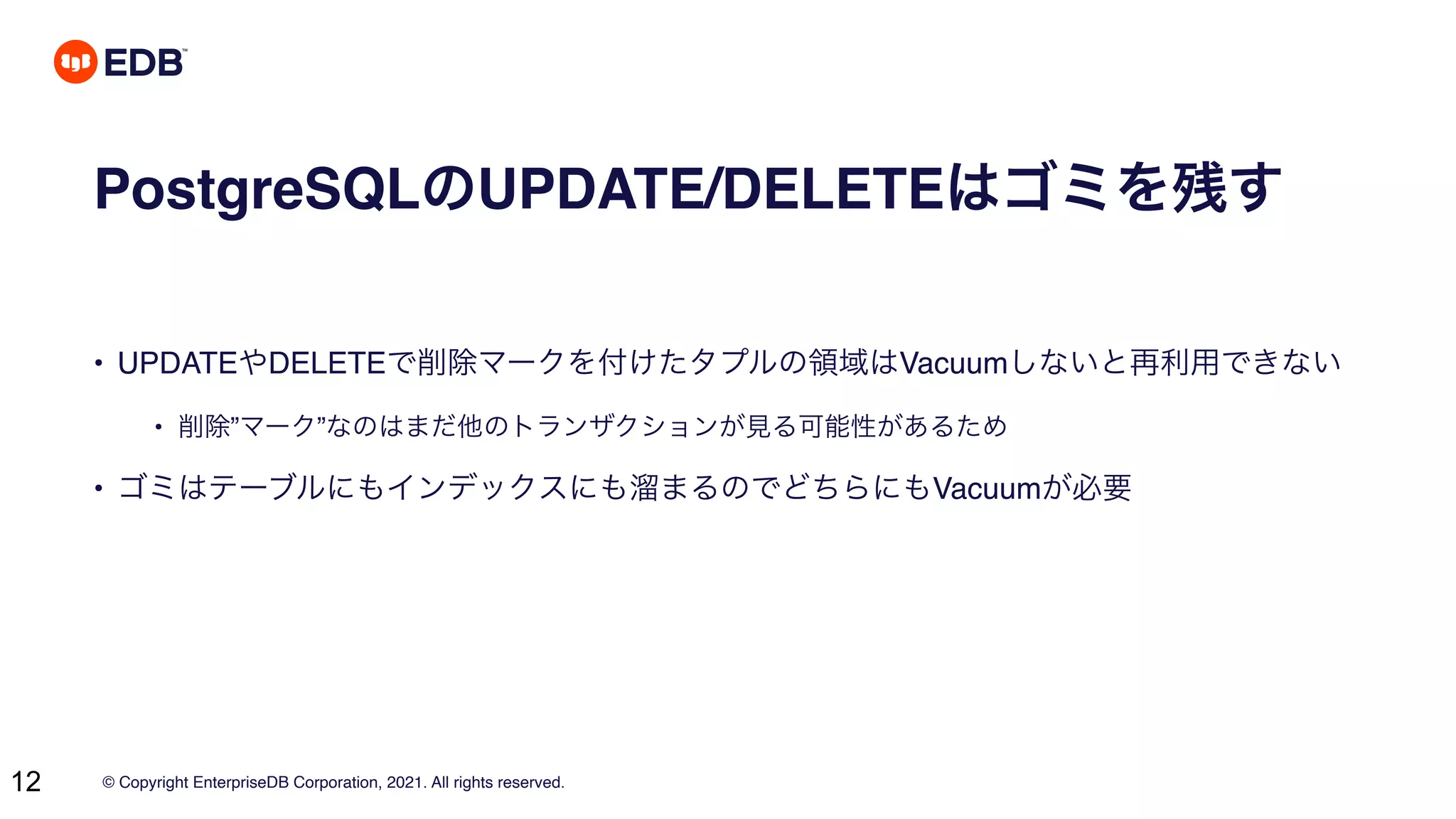 © Copyright EnterpriseDB Corporation, 2021. All rights reserved.
12
PostgreSQLのUPDATE/DELETEはゴミを残す
• UPDATEやDELETEで削除マークを付けたタプルの領域はVacuumしないと再利用できない
• 削除”マーク”なのはまだ他のトランザクションが見る可能性があるため
• ゴミはテーブルにもインデックスにも溜まるのでどちらにもVacuumが必要
 