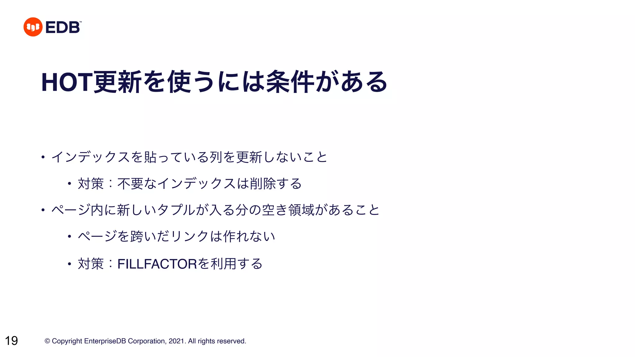© Copyright EnterpriseDB Corporation, 2021. All rights reserved.
19
HOT更新を使うには条件がある
• インデックスを貼っている列を更新しないこと
• 対策：不要なインデックスは削除する
• ページ内に新しいタプルが入る分の空き領域があること
• ページを跨いだリンクは作れない
• 対策：FILLFACTORを利用する
 