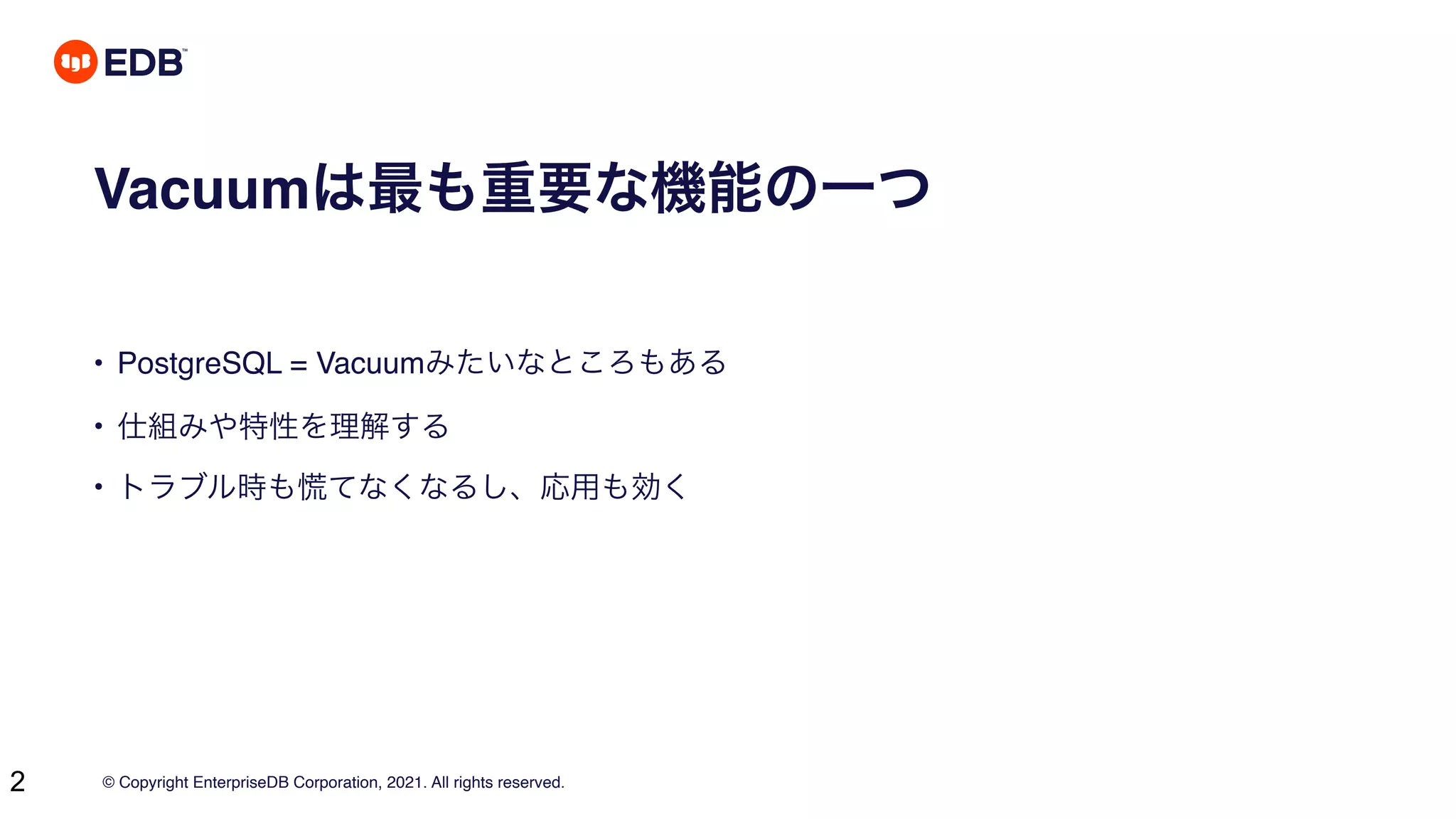 © Copyright EnterpriseDB Corporation, 2021. All rights reserved.
2
Vacuumは最も重要な機能の一つ
• PostgreSQL = Vacuumみたいなところもある
• 仕組みや特性を理解する
• トラブル時も慌てなくなるし、応用も効く
 