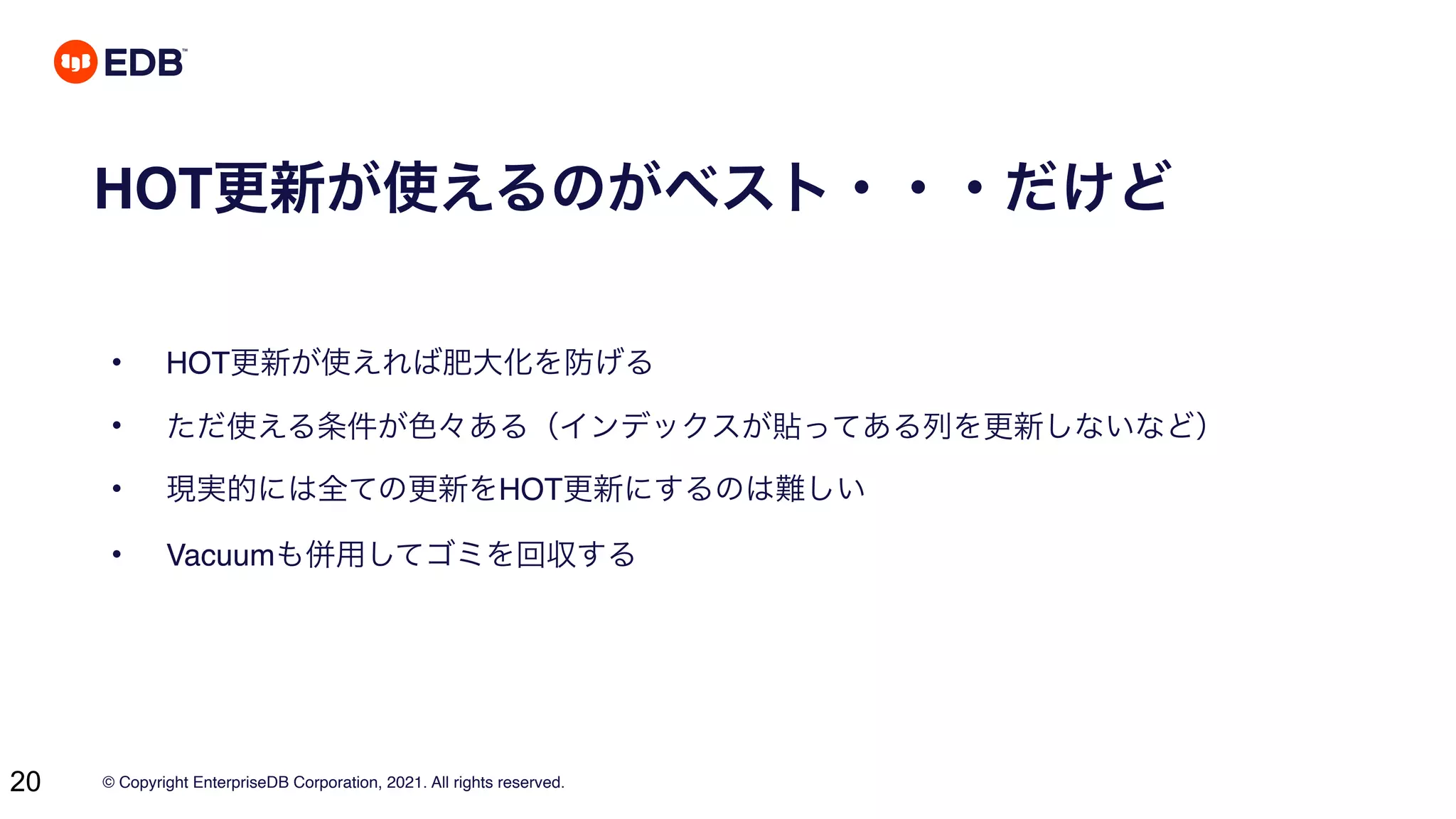 © Copyright EnterpriseDB Corporation, 2021. All rights reserved.
20
HOT更新が使えるのがベスト・・・だけど
• HOT更新が使えれば肥大化を防げる
• ただ使える条件が色々ある（インデックスが貼ってある列を更新しないなど）
• 現実的には全ての更新をHOT更新にするのは難しい
• Vacuumも併用してゴミを回収する
 