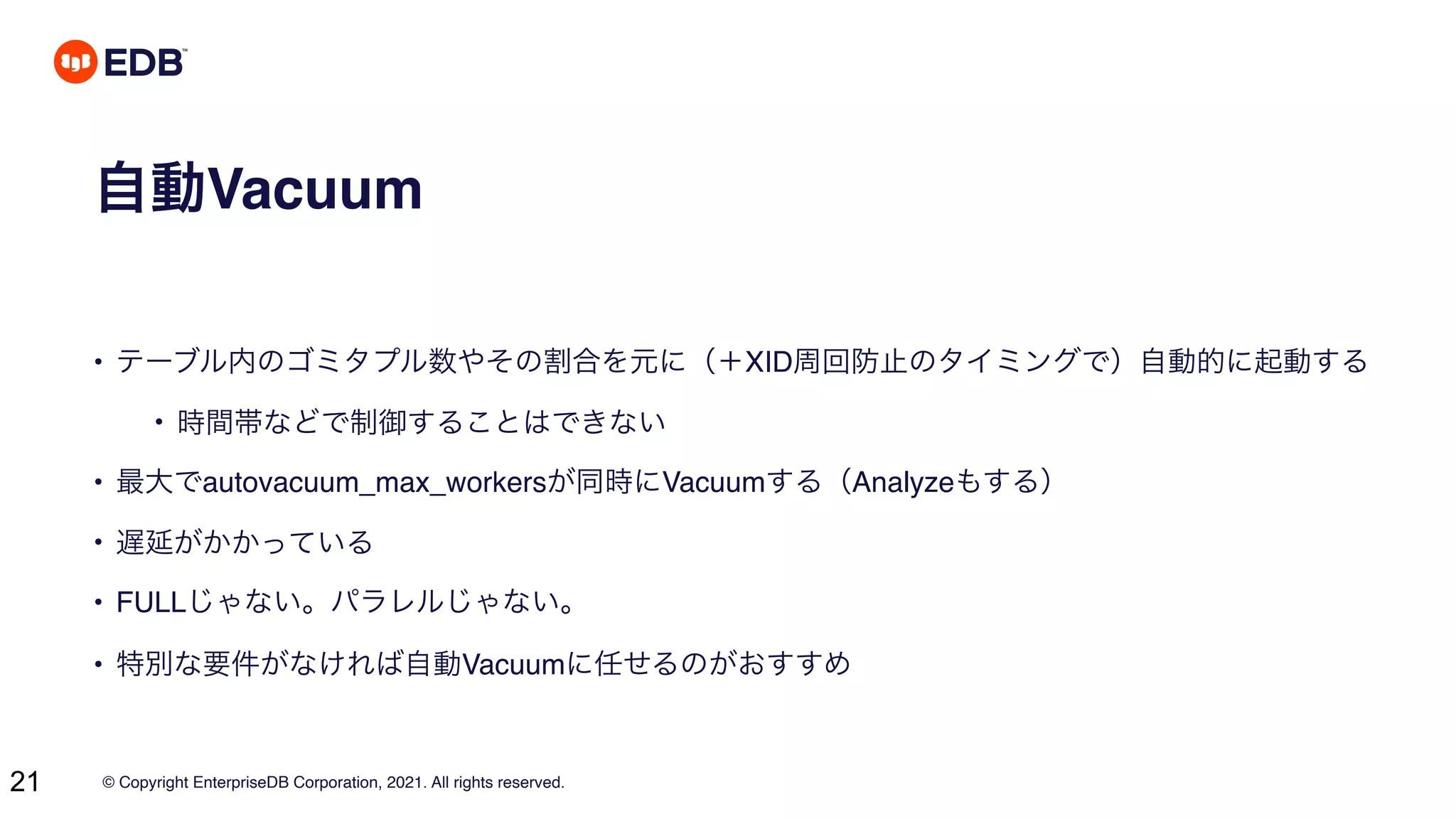 © Copyright EnterpriseDB Corporation, 2021. All rights reserved.
21
自動Vacuum
• テーブル内のゴミタプル数やその割合を元に（＋XID周回防止のタイミングで）自動的に起動する
• 時間帯などで制御することはできない
• 最大でautovacuum_max_workersが同時にVacuumする（Analyzeもする）
• 遅延がかかっている
• FULLじゃない。パラレルじゃない。
• 特別な要件がなければ自動Vacuumに任せるのがおすすめ
 