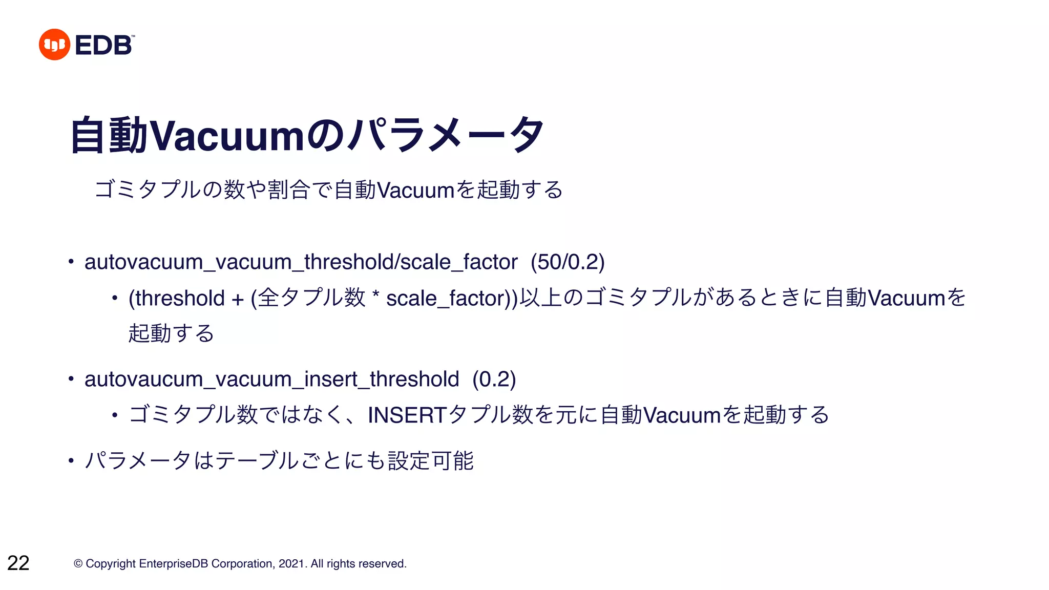 © Copyright EnterpriseDB Corporation, 2021. All rights reserved.
22
自動Vacuumのパラメータ
ゴミタプルの数や割合で自動Vacuumを起動する
• autovacuum_vacuum_threshold/scale_factor (50/0.2)
• (threshold + (全タプル数 * scale_factor))以上のゴミタプルがあるときに自動Vacuumを
起動する
• autovaucum_vacuum_insert_threshold (0.2)
• ゴミタプル数ではなく、INSERTタプル数を元に自動Vacuumを起動する
• パラメータはテーブルごとにも設定可能
 