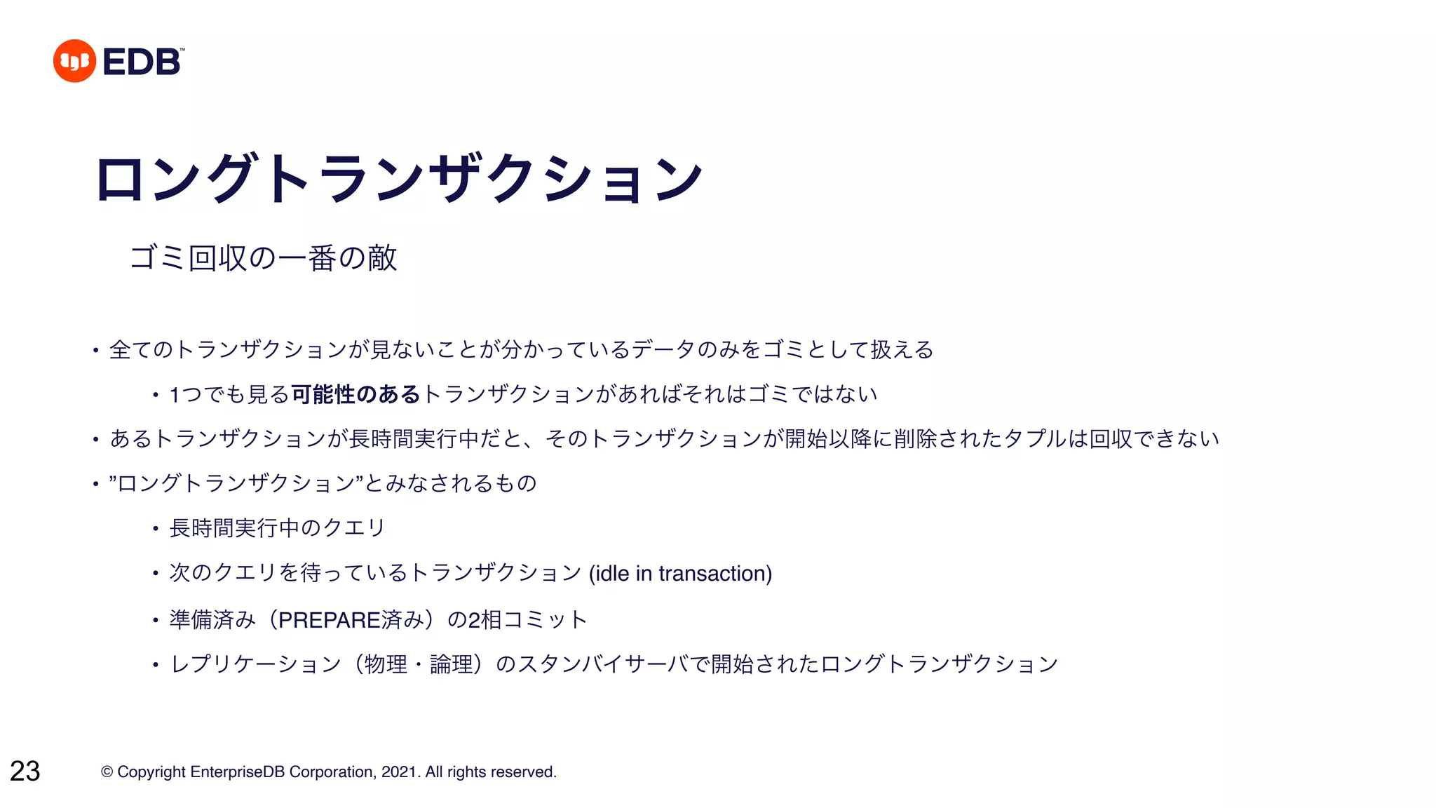 © Copyright EnterpriseDB Corporation, 2021. All rights reserved.
23
ロングトランザクション
ゴミ回収の一番の敵
• 全てのトランザクションが見ないことが分かっているデータのみをゴミとして扱える
• 1つでも見る可能性のあるトランザクションがあればそれはゴミではない
• あるトランザクションが長時間実行中だと、そのトランザクションが開始以降に削除されたタプルは回収できない
• ”ロングトランザクション”とみなされるもの
• 長時間実行中のクエリ
• 次のクエリを待っているトランザクション (idle in transaction)
• 準備済み（PREPARE済み）の2相コミット
• レプリケーション（物理・論理）のスタンバイサーバで開始されたロングトランザクション
 