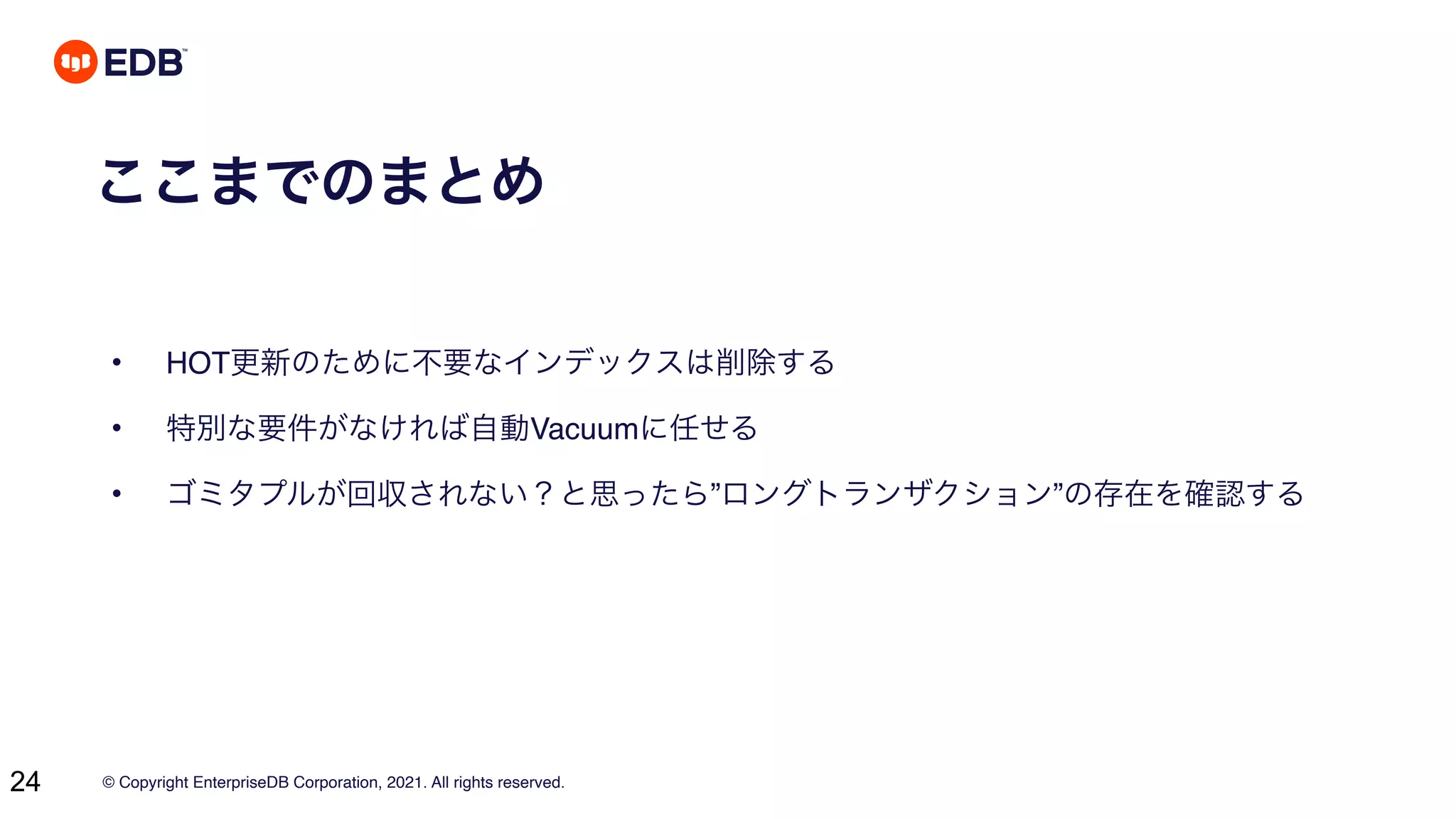 © Copyright EnterpriseDB Corporation, 2021. All rights reserved.
24
ここまでのまとめ
• HOT更新のために不要なインデックスは削除する
• 特別な要件がなければ自動Vacuumに任せる
• ゴミタプルが回収されない？と思ったら”ロングトランザクション”の存在を確認する
 