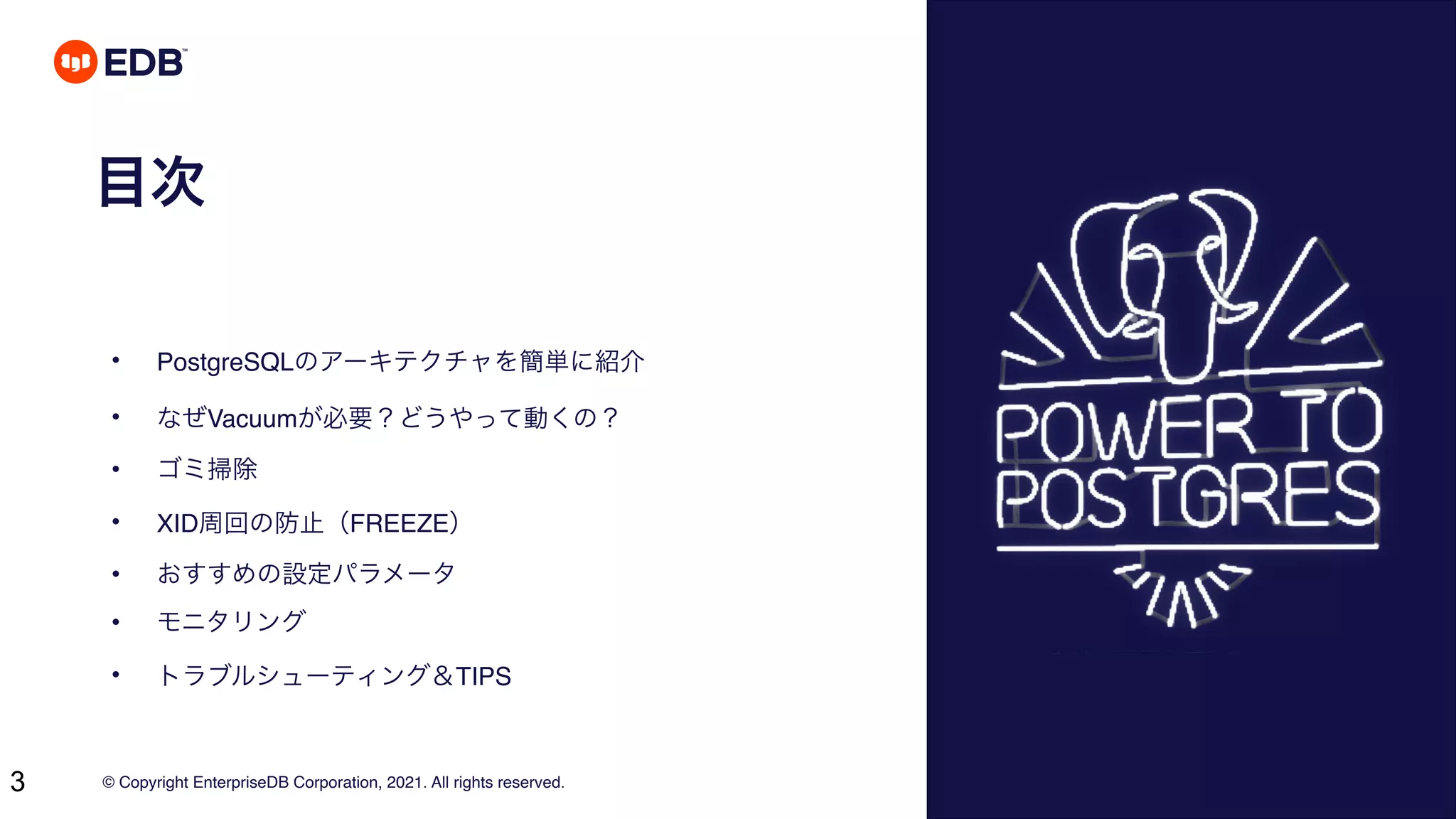 © Copyright EnterpriseDB Corporation, 2021. All rights reserved.
3
目次
• PostgreSQLのアーキテクチャを簡単に紹介
• なぜVacuumが必要？どうやって動くの？
• ゴミ掃除
• XID周回の防止（FREEZE）
• おすすめの設定パラメータ
• モニタリング
• トラブルシューティング＆TIPS
 