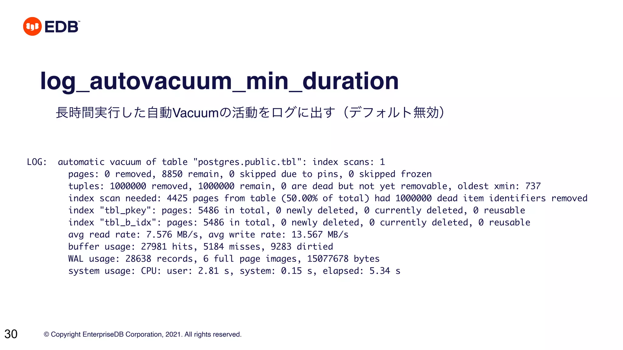 © Copyright EnterpriseDB Corporation, 2021. All rights reserved.
30
log_autovacuum_min_duration
長時間実行した自動Vacuumの活動をログに出す（デフォルト無効）
LOG: automatic vacuum of table "postgres.public.tbl": index scans: 1
pages: 0 removed, 8850 remain, 0 skipped due to pins, 0 skipped frozen
tuples: 1000000 removed, 1000000 remain, 0 are dead but not yet removable, oldest xmin: 737
index scan needed: 4425 pages from table (50.00% of total) had 1000000 dead item identifiers removed
index "tbl_pkey": pages: 5486 in total, 0 newly deleted, 0 currently deleted, 0 reusable
index "tbl_b_idx": pages: 5486 in total, 0 newly deleted, 0 currently deleted, 0 reusable
avg read rate: 7.576 MB/s, avg write rate: 13.567 MB/s
buffer usage: 27981 hits, 5184 misses, 9283 dirtied
WAL usage: 28638 records, 6 full page images, 15077678 bytes
system usage: CPU: user: 2.81 s, system: 0.15 s, elapsed: 5.34 s
 