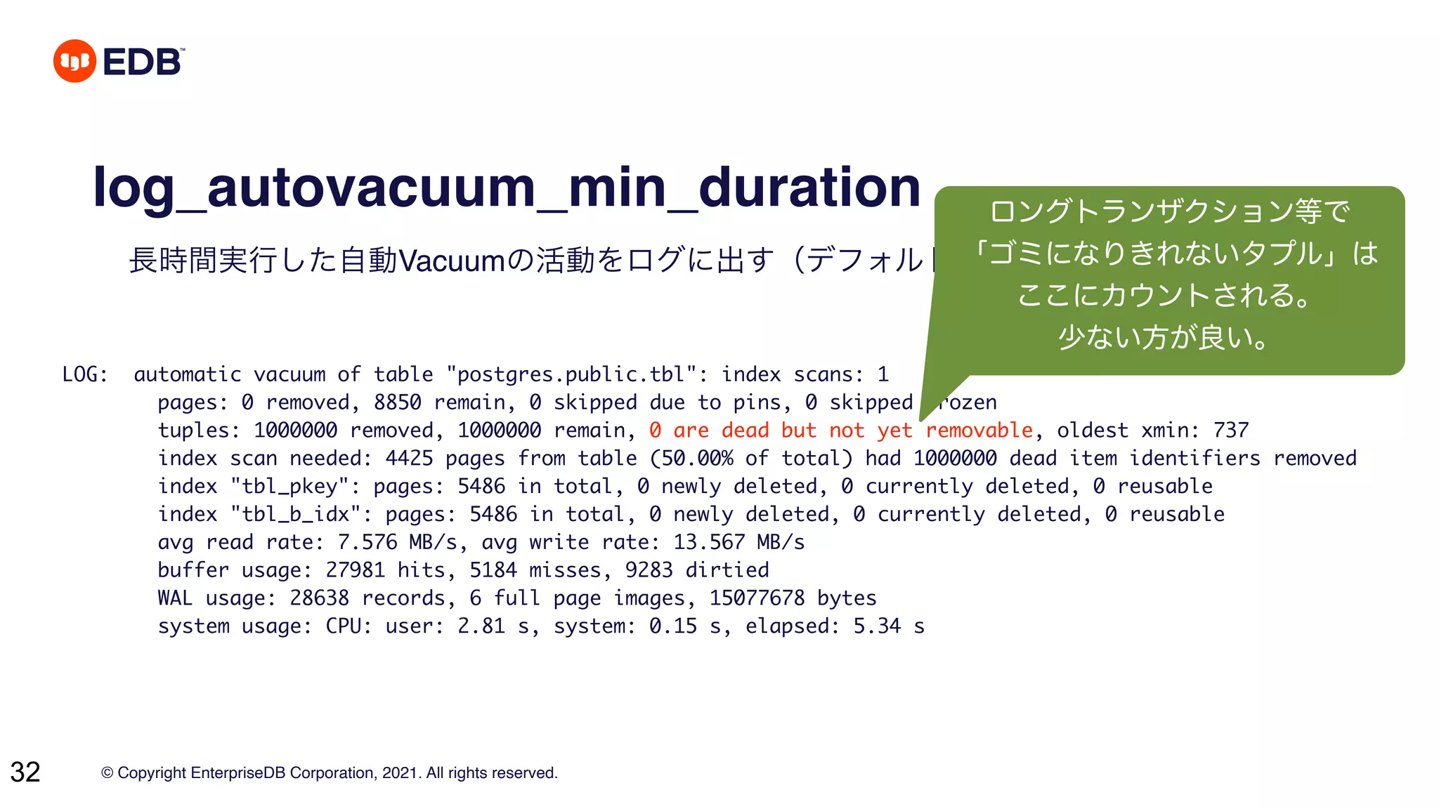 © Copyright EnterpriseDB Corporation, 2021. All rights reserved.
32
log_autovacuum_min_duration
長時間実行した自動Vacuumの活動をログに出す（デフォルト無効）
LOG: automatic vacuum of table "postgres.public.tbl": index scans: 1
pages: 0 removed, 8850 remain, 0 skipped due to pins, 0 skipped frozen
tuples: 1000000 removed, 1000000 remain, 0 are dead but not yet removable, oldest xmin: 737
index scan needed: 4425 pages from table (50.00% of total) had 1000000 dead item identifiers removed
index "tbl_pkey": pages: 5486 in total, 0 newly deleted, 0 currently deleted, 0 reusable
index "tbl_b_idx": pages: 5486 in total, 0 newly deleted, 0 currently deleted, 0 reusable
avg read rate: 7.576 MB/s, avg write rate: 13.567 MB/s
buffer usage: 27981 hits, 5184 misses, 9283 dirtied
WAL usage: 28638 records, 6 full page images, 15077678 bytes
system usage: CPU: user: 2.81 s, system: 0.15 s, elapsed: 5.34 s
ロングトランザクション等で
「ゴミになりきれないタプル」は
ここにカウントされる。
少ない方が良い。
 