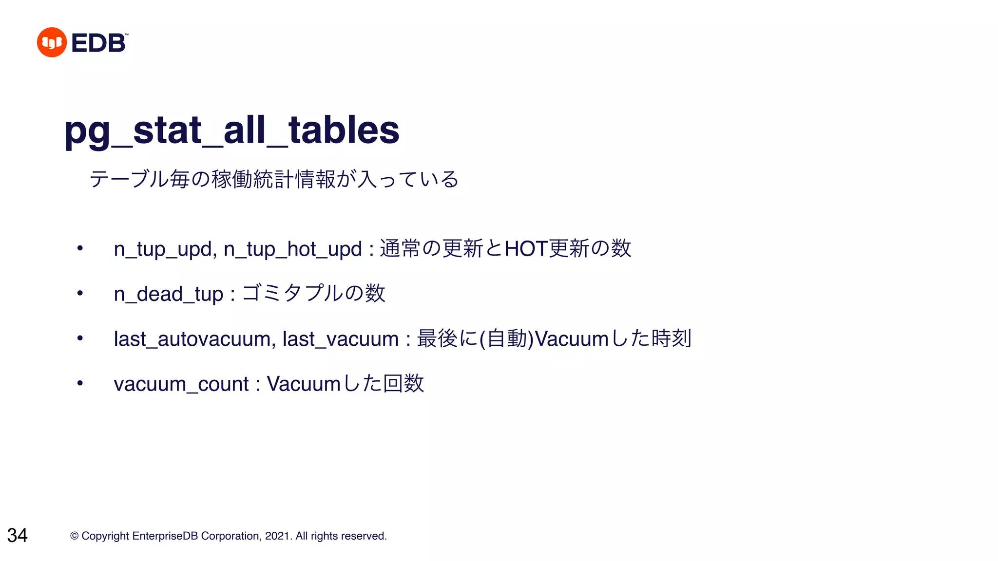 © Copyright EnterpriseDB Corporation, 2021. All rights reserved.
34
pg_stat_all_tables
テーブル毎の稼働統計情報が入っている
• n_tup_upd, n_tup_hot_upd : 通常の更新とHOT更新の数
• n_dead_tup : ゴミタプルの数
• last_autovacuum, last_vacuum : 最後に(自動)Vacuumした時刻
• vacuum_count : Vacuumした回数
 