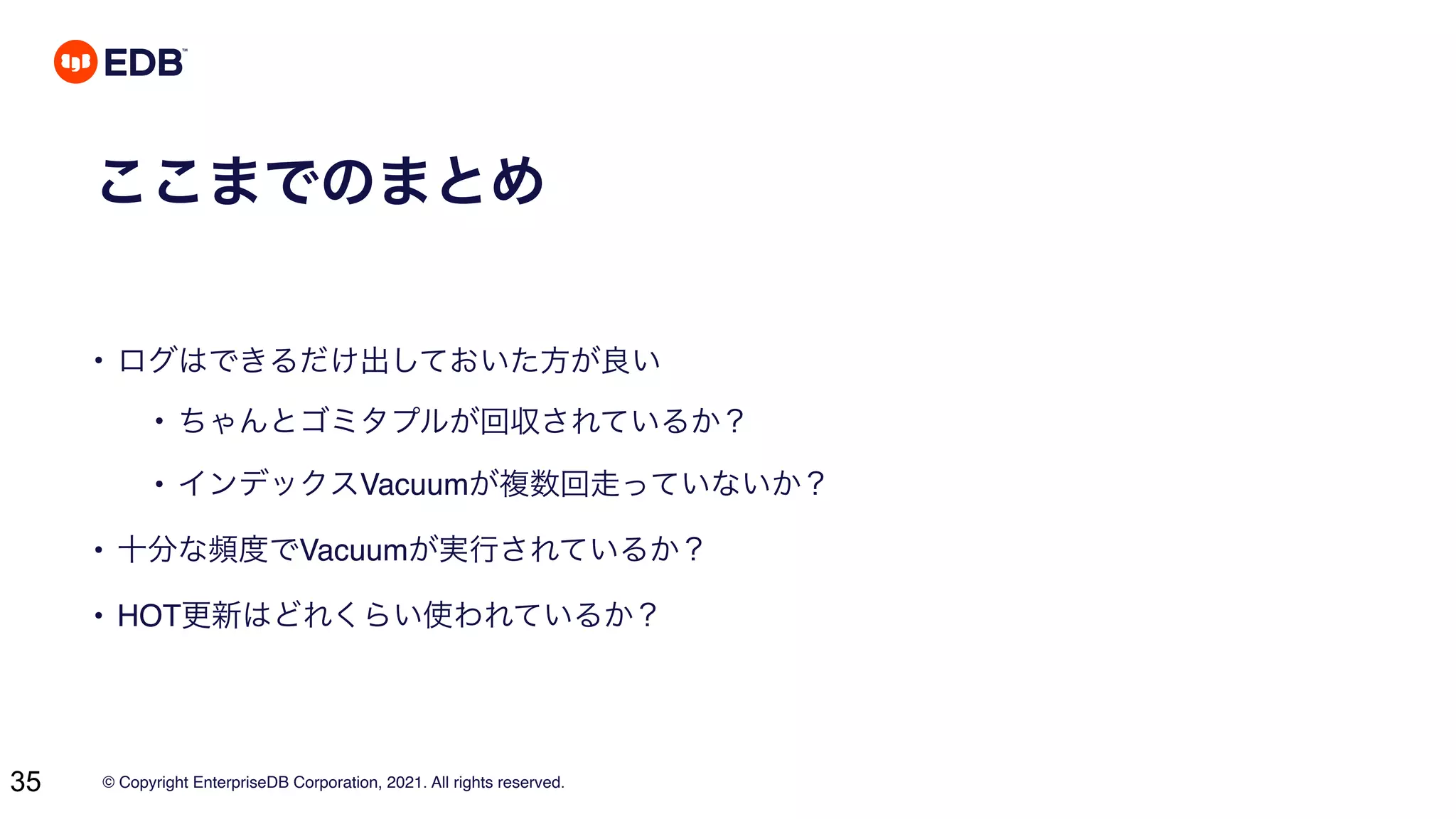 © Copyright EnterpriseDB Corporation, 2021. All rights reserved.
35
ここまでのまとめ
• ログはできるだけ出しておいた方が良い
• ちゃんとゴミタプルが回収されているか？
• インデックスVacuumが複数回走っていないか？
• 十分な頻度でVacuumが実行されているか？
• HOT更新はどれくらい使われているか？
 