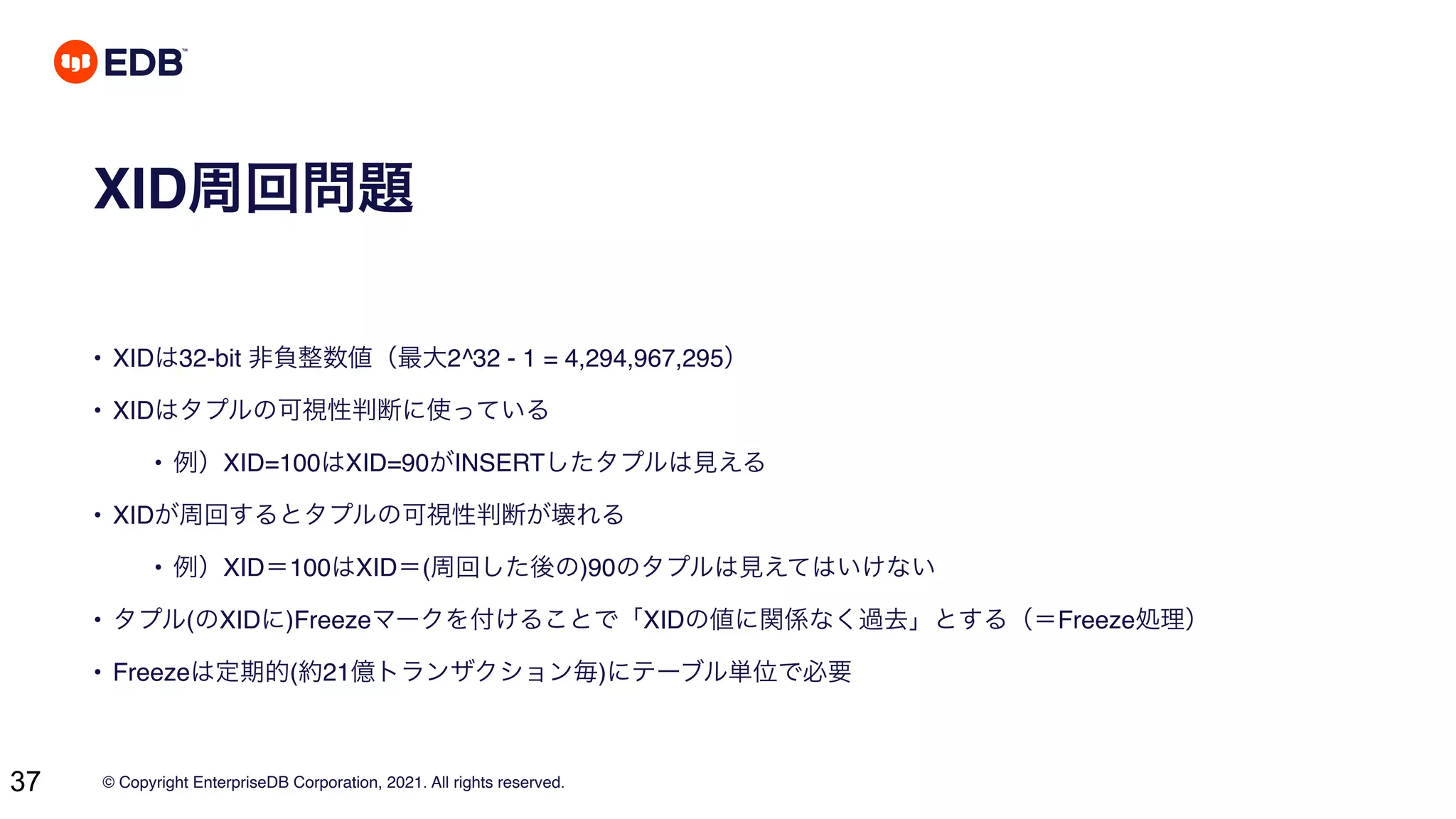 © Copyright EnterpriseDB Corporation, 2021. All rights reserved.
37
XID周回問題
• XIDは32-bit 非負整数値（最大2^32 - 1 = 4,294,967,295）
• XIDはタプルの可視性判断に使っている
• 例）XID=100はXID=90がINSERTしたタプルは見える
• XIDが周回するとタプルの可視性判断が壊れる
• 例）XID＝100はXID＝(周回した後の)90のタプルは見えてはいけない
• タプル(のXIDに)Freezeマークを付けることで「XIDの値に関係なく過去」とする（＝Freeze処理）
• Freezeは定期的(約21億トランザクション毎)にテーブル単位で必要
 