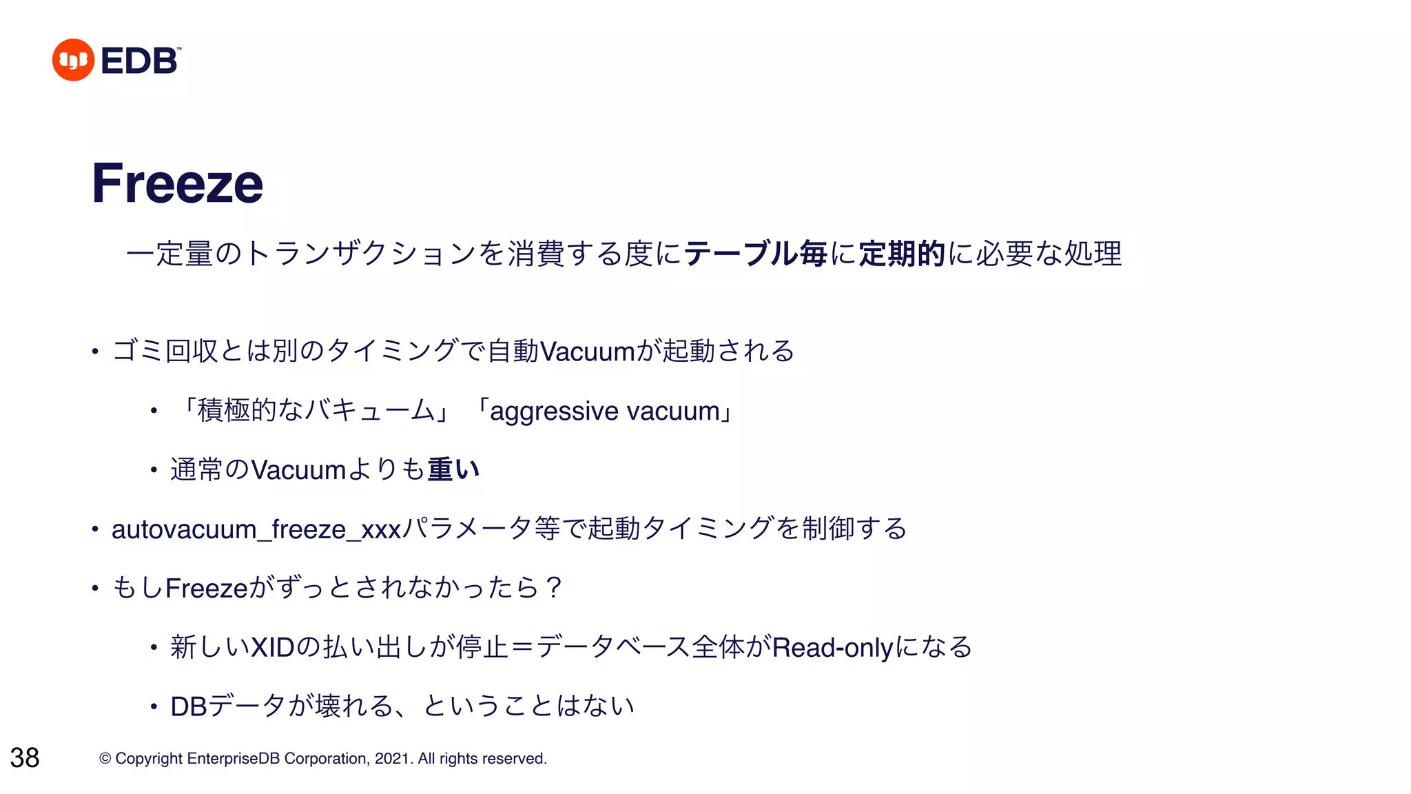 © Copyright EnterpriseDB Corporation, 2021. All rights reserved.
38
Freeze
一定量のトランザクションを消費する度にテーブル毎に定期的に必要な処理
• ゴミ回収とは別のタイミングで自動Vacuumが起動される
• 「積極的なバキューム」「aggressive vacuum」
• 通常のVacuumよりも重い
• autovacuum_freeze_xxxパラメータ等で起動タイミングを制御する
• もしFreezeがずっとされなかったら？
• 新しいXIDの払い出しが停止＝データベース全体がRead-onlyになる
• DBデータが壊れる、ということはない
 