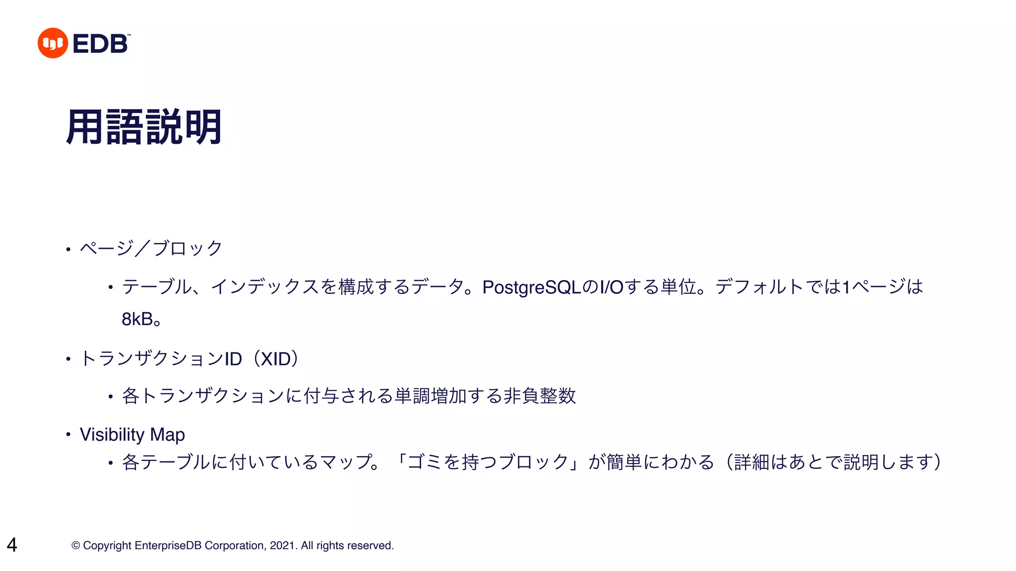© Copyright EnterpriseDB Corporation, 2021. All rights reserved.
4
用語説明
• ページ／ブロック
• テーブル、インデックスを構成するデータ。PostgreSQLのI/Oする単位。デフォルトでは1ページは
8kB。
• トランザクションID（XID）
• 各トランザクションに付与される単調増加する非負整数
• Visibility Map
• 各テーブルに付いているマップ。「ゴミを持つブロック」が簡単にわかる（詳細はあとで説明します）
 
