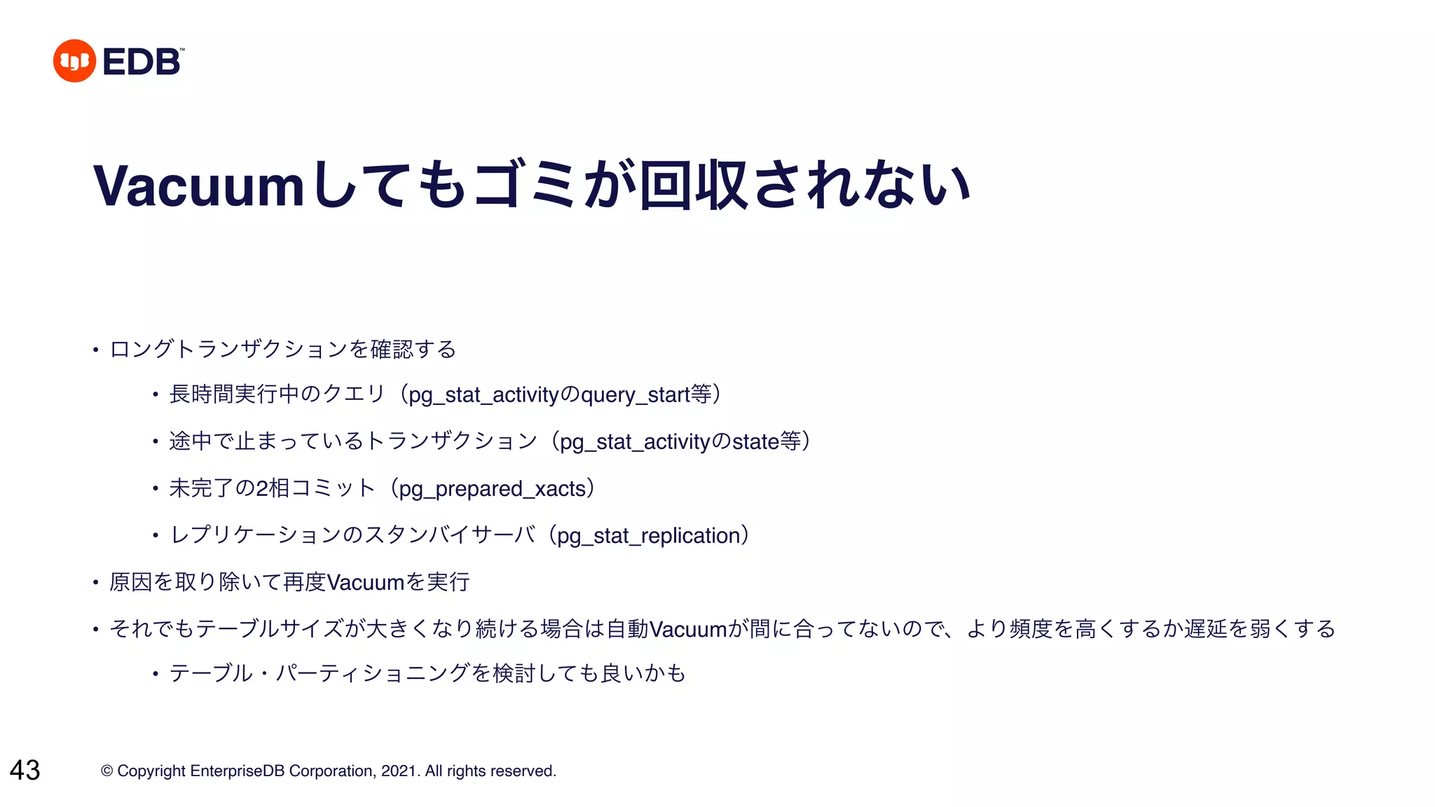 © Copyright EnterpriseDB Corporation, 2021. All rights reserved.
43
Vacuumしてもゴミが回収されない
• ロングトランザクションを確認する
• 長時間実行中のクエリ（pg_stat_activityのquery_start等）
• 途中で止まっているトランザクション（pg_stat_activityのstate等）
• 未完了の2相コミット（pg_prepared_xacts）
• レプリケーションのスタンバイサーバ（pg_stat_replication）
• 原因を取り除いて再度Vacuumを実行
• それでもテーブルサイズが大きくなり続ける場合は自動Vacuumが間に合ってないので、より頻度を高くするか遅延を弱くする
• テーブル・パーティショニングを検討しても良いかも
 